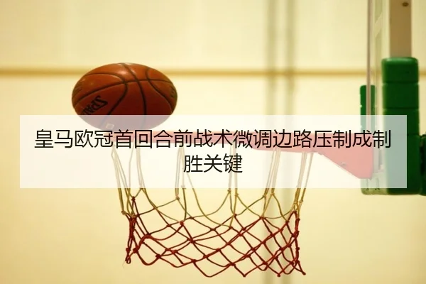 皇马欧冠首回合前战术微调边路压制成制胜关键